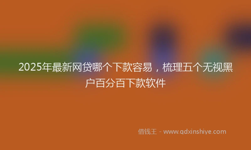 2025年最新网贷哪个下款容易，梳理五个无视黑户百分百下款软件