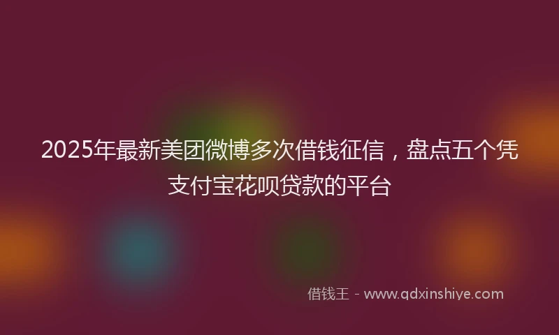 2025年最新美团微博多次借钱征信，盘点五个凭支付宝花呗贷款的平台