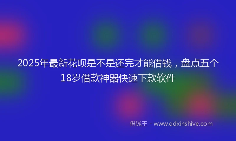 2025年最新花呗是不是还完才能借钱，盘点五个18岁借款神器快速下款软件