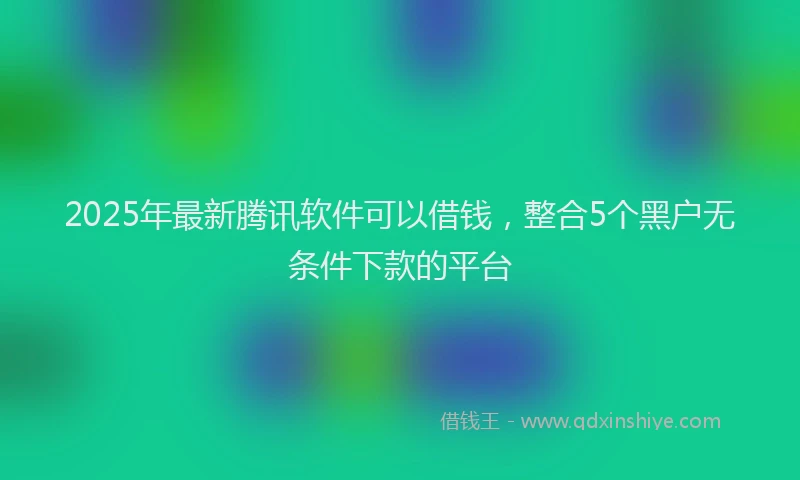 2025年最新腾讯软件可以借钱，整合5个黑户无条件下款的平台