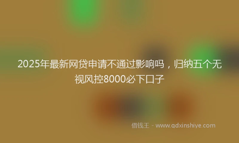 2025年最新网贷申请不通过影响吗，归纳五个无视风控8000必下口子