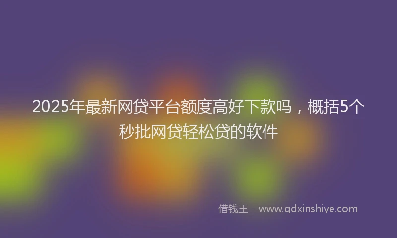 2025年最新网贷平台额度高好下款吗，概括5个秒批网贷轻松贷的软件