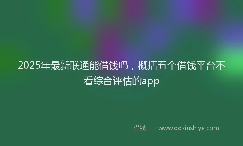 2025年最新联通能借钱吗，概括五个借钱平台不看综合评估的app
