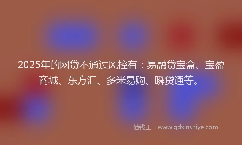 2025年的网贷不通过风控有：易融贷宝盒、宝盈商城、东方汇、多米易购、瞬贷通等。