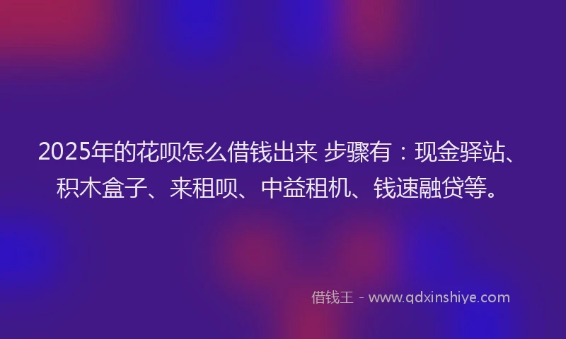 2025年的花呗怎么借钱出来 步骤有：现金驿站、积木盒子、来租呗、中益租机、钱速融贷等。