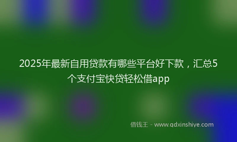 2025年最新自用贷款有哪些平台好下款，汇总5个支付宝快贷轻松借app
