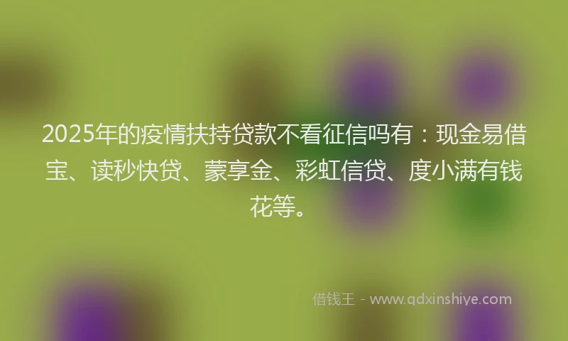 2025年的疫情扶持贷款不看征信吗有：现金易借宝、读秒快贷、蒙享金、彩虹信贷、度小满有钱花等。