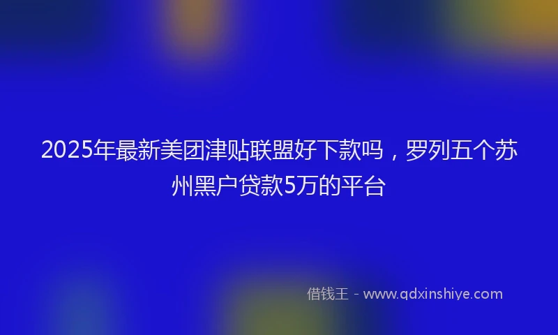 2025年最新美团津贴联盟好下款吗，罗列五个苏州黑户贷款5万的平台