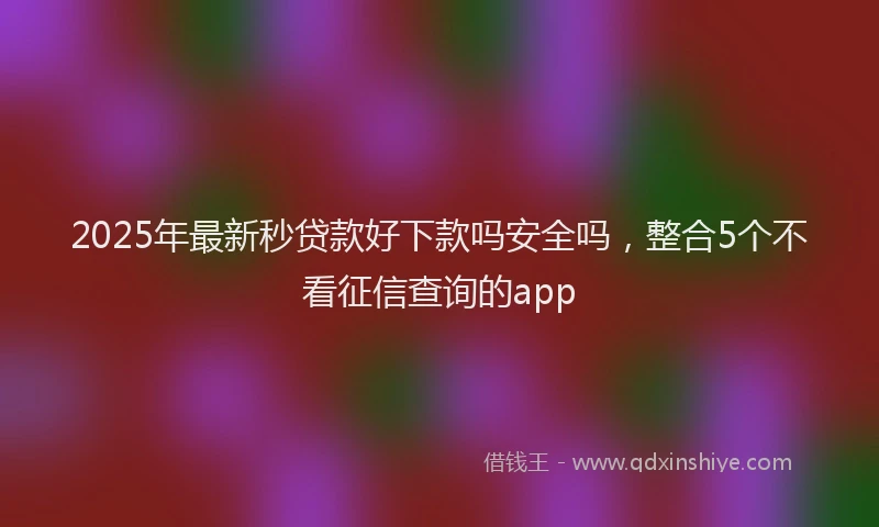 2025年最新秒贷款好下款吗安全吗，整合5个不看征信查询的app