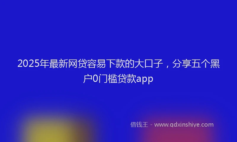 2025年最新网贷容易下款的大口子，分享五个黑户0门槛贷款app