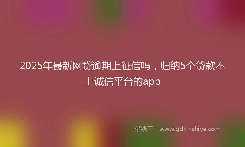2025年最新网贷逾期上征信吗，归纳5个贷款不上诚信平台的app
