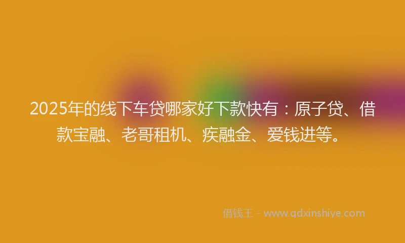 2025年的线下车贷哪家好下款快有：原子贷、借款宝融、老哥租机、疾融金、爱钱进等。