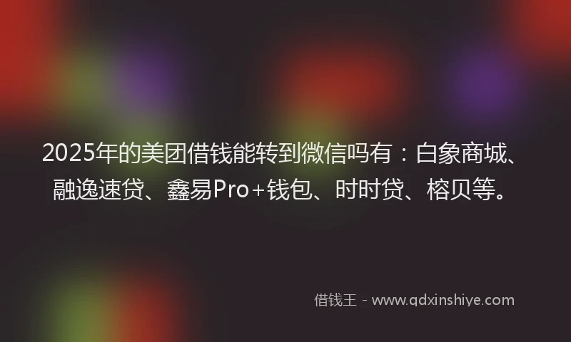 2025年的美团借钱能转到微信吗有：白象商城、融逸速贷、鑫易Pro+钱包、时时贷、榕贝等。
