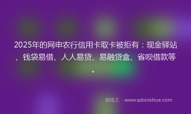 2025年的网申农行信用卡取卡被拒有：现金驿站、钱袋易借、人人易贷、易融贷盒、省呗借款等。