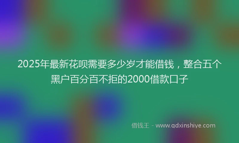 2025年最新花呗需要多少岁才能借钱，整合五个黑户百分百不拒的2000借款口子