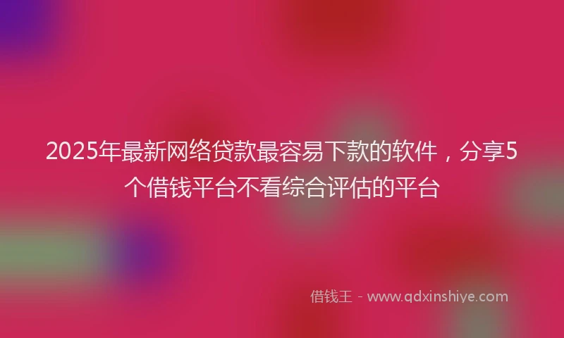 2025年最新网络贷款最容易下款的软件，分享5个借钱平台不看综合评估的平台