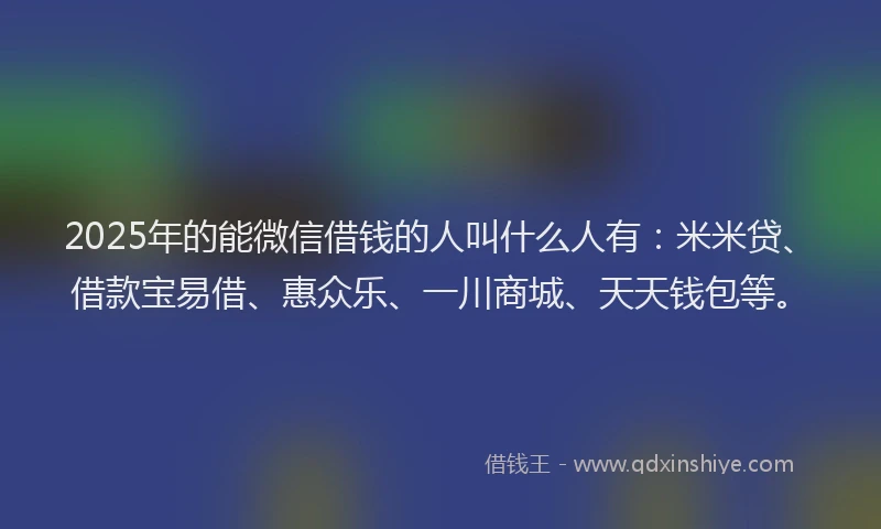 2025年的能微信借钱的人叫什么人有：米米贷、借款宝易借、惠众乐、一川商城、天天钱包等。