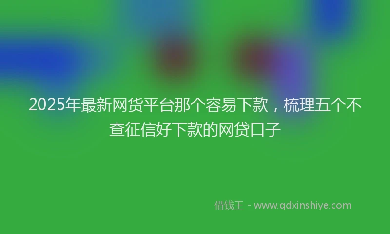 2025年最新网货平台那个容易下款，梳理五个不查征信好下款的网贷口子