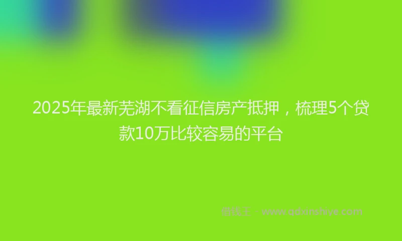 2025年最新芜湖不看征信房产抵押，梳理5个贷款10万比较容易的平台