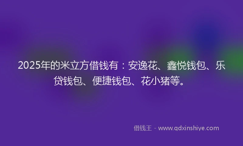 2025年的米立方借钱有：安逸花、鑫悦钱包、乐贷钱包、便捷钱包、花小猪等。