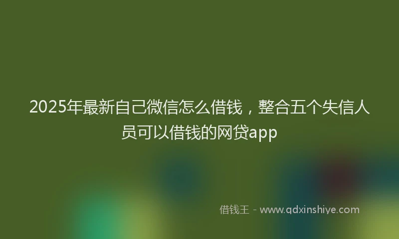2025年最新自己微信怎么借钱，整合五个失信人员可以借钱的网贷app