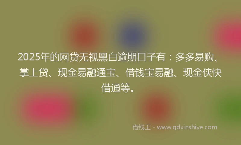 2025年的网贷无视黑白逾期口子有：多多易购、掌上贷、现金易融通宝、借钱宝易融、现金侠快借通等。