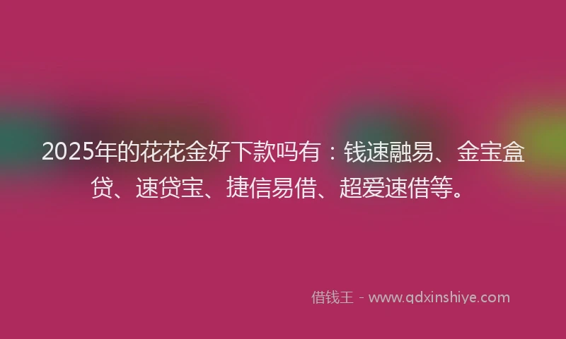 2025年的花花金好下款吗有：钱速融易、金宝盒贷、速贷宝、捷信易借、超爱速借等。
