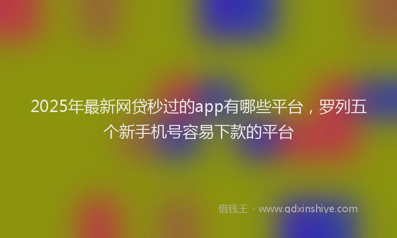 2025年最新网贷秒过的app有哪些平台，罗列五个新手机号容易下款的平台