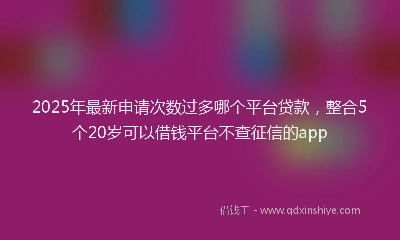 2025年最新申请次数过多哪个平台贷款，整合5个20岁可以借钱平台不查征信的app
