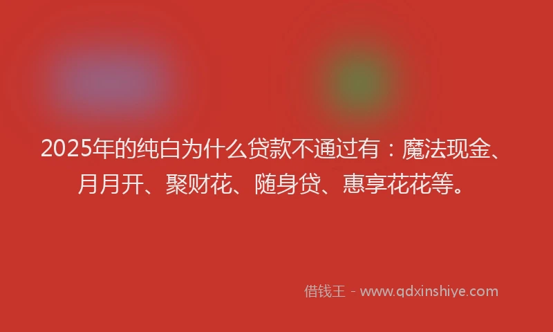 2025年的纯白为什么贷款不通过有：魔法现金、月月开、聚财花、随身贷、惠享花花等。