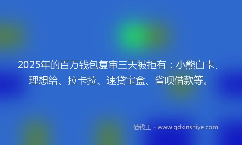 2025年的百万钱包复审三天被拒有：小熊白卡、理想给、拉卡拉、速贷宝盒、省呗借款等。