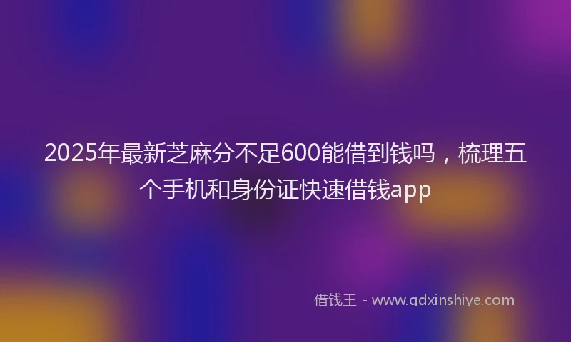 2025年最新芝麻分不足600能借到钱吗，梳理五个手机和身份证快速借钱app