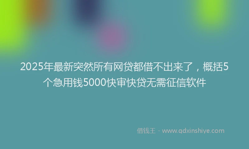 2025年最新突然所有网贷都借不出来了，概括5个急用钱5000快审快贷无需征信软件