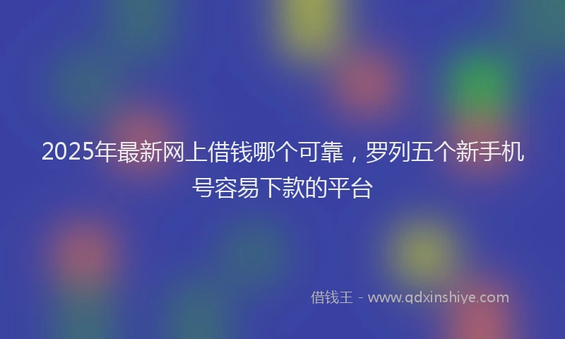 2025年最新网上借钱哪个可靠，罗列五个新手机号容易下款的平台