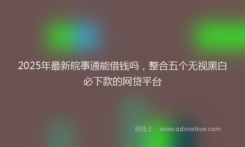 2025年最新皖事通能借钱吗，整合五个无视黑白必下款的网贷平台