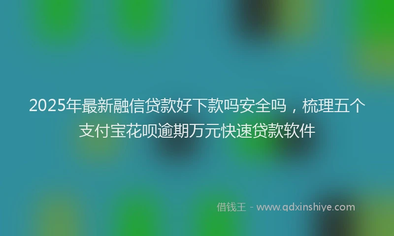 2025年最新融信贷款好下款吗安全吗，梳理五个支付宝花呗逾期万元快速贷款软件
