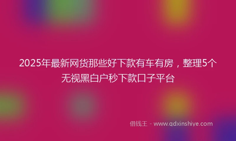 2025年最新网货那些好下款有车有房，整理5个无视黑白户秒下款口子平台