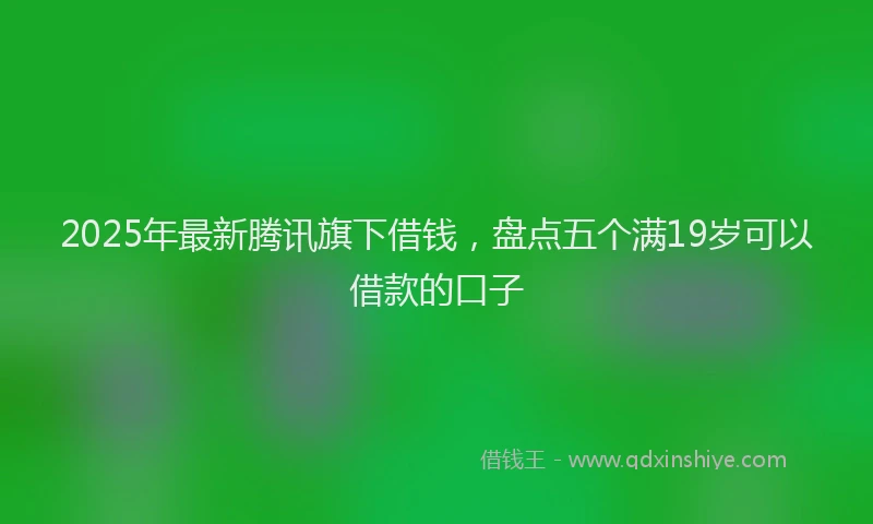 2025年最新腾讯旗下借钱，盘点五个满19岁可以借款的口子
