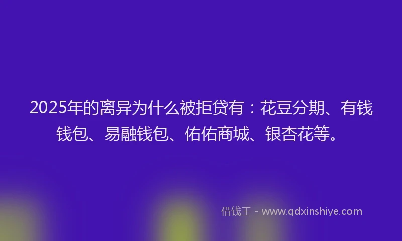 2025年的离异为什么被拒贷有：花豆分期、有钱钱包、易融钱包、佑佑商城、银杏花等。