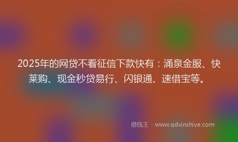 2025年的网贷不看征信下款快有：涌泉金服、快莱购、现金秒贷易行、闪银通、速借宝等。