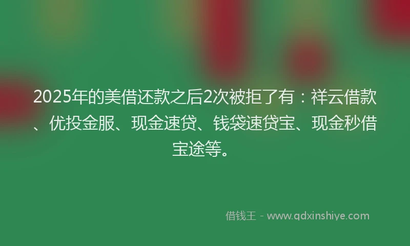 2025年的美借还款之后2次被拒了有：祥云借款、优投金服、现金速贷、钱袋速贷宝、现金秒借宝途等。
