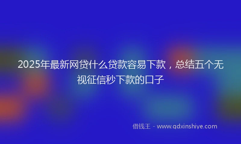 2025年最新网贷什么贷款容易下款，总结五个无视征信秒下款的口子