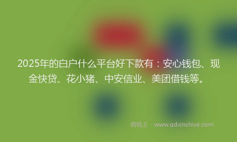 2025年的白户什么平台好下款有：安心钱包、现金快贷、花小猪、中安信业、美团借钱等。