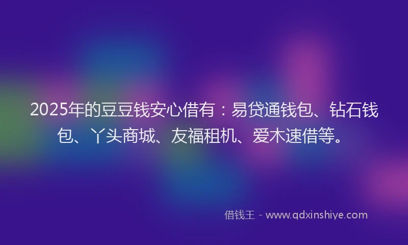 2025年的豆豆钱安心借有：易贷通钱包、钻石钱包、丫头商城、友福租机、爱木速借等。