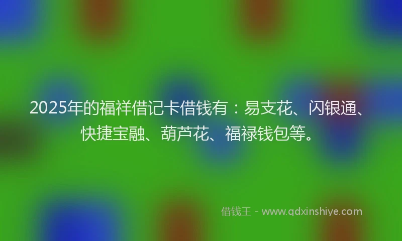 2025年的福祥借记卡借钱有：易支花、闪银通、快捷宝融、葫芦花、福禄钱包等。