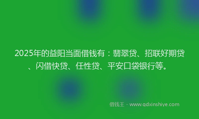 2025年的益阳当面借钱有：翡翠贷、招联好期贷、闪借快贷、任性贷、平安口袋银行等。