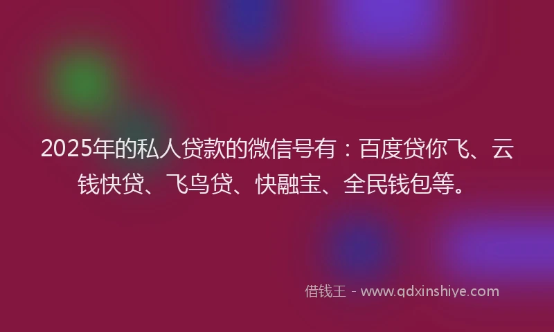 2025年的私人贷款的微信号有：百度贷你飞、云钱快贷、飞鸟贷、快融宝、全民钱包等。