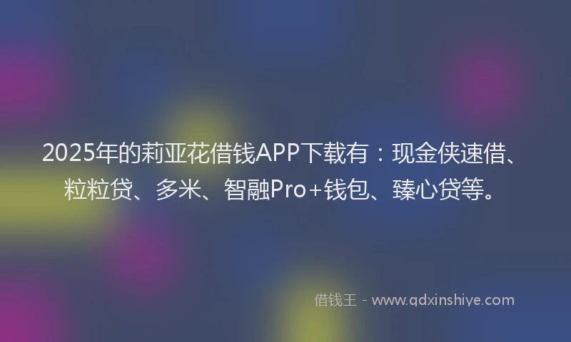 2025年的莉亚花借钱APP下载有：现金侠速借、粒粒贷、多米、智融Pro+钱包、臻心贷等。