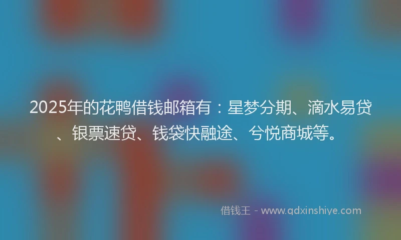 2025年的花鸭借钱邮箱有：星梦分期、滴水易贷、银票速贷、钱袋快融途、兮悦商城等。