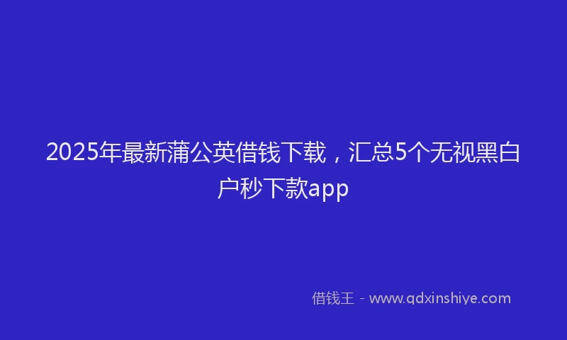 2025年最新蒲公英借钱下载，汇总5个无视黑白户秒下款app